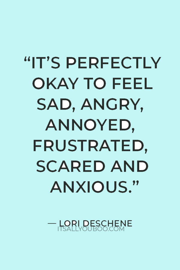 “You don’t have to be positive all the time. It’s perfectly okay to feel sad, angry, annoyed, frustrated, scared and anxious. Having feelings doesn’t make you a negative person. It makes you human.” — Lori Deschene