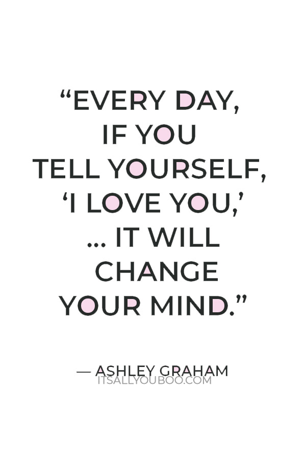 "Every day, if you tell yourself, ‘I love you,’ if you give yourself one word of validation, it will ch