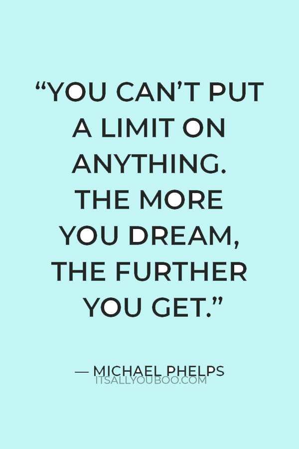 “You can’t put a limit on anything. The more you dream, the further you get.” — Michael Phelps