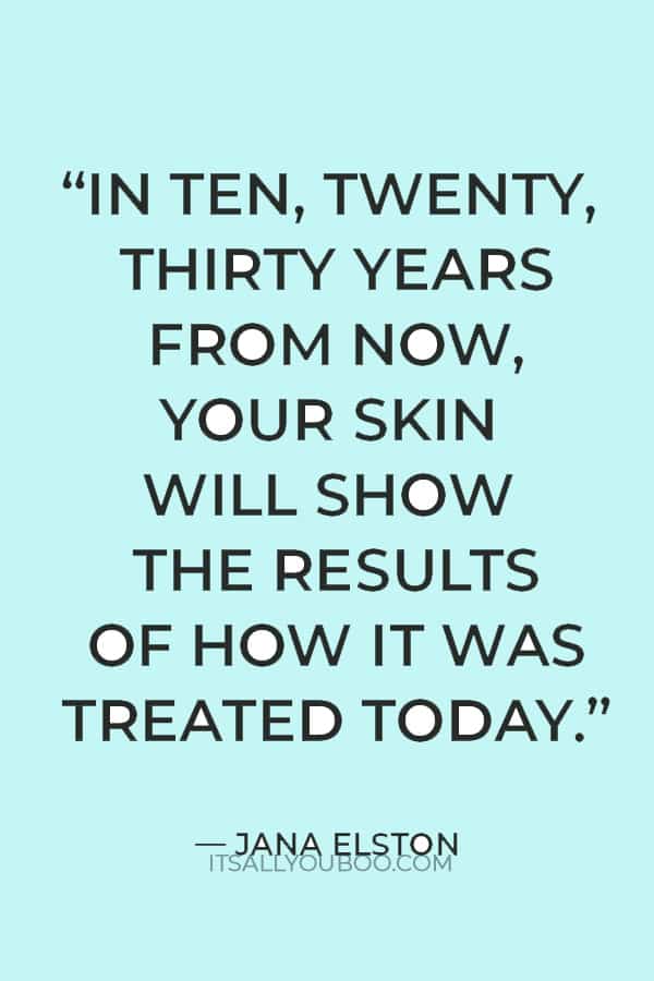"In ten, twenty, thirty years from now, your skin will show the results of how it was treated today. So treat it kindly and with respect.” — Jana Elston