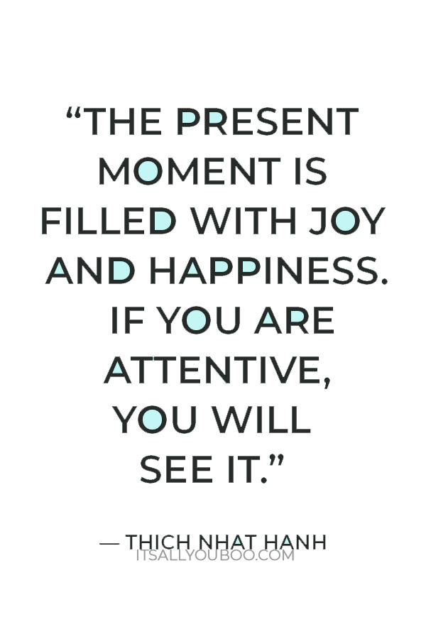 “The present moment is filled with joy and happiness. If you are attentive, you will see it.” ― Thich Nhat Hanh