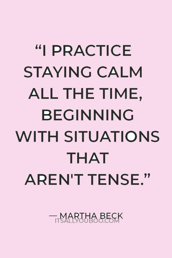 “I practice staying calm all the time, beginning with situations that aren't tense.” ― Martha Beck