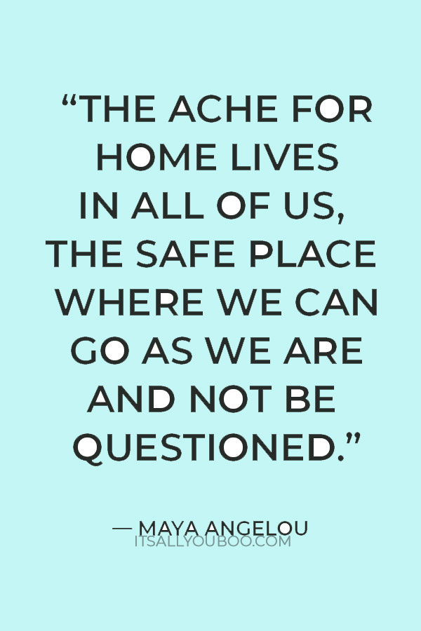 “The ache for home lives in all of us, the safe place where we can go as we are and not be questioned.” — Maya Angelou