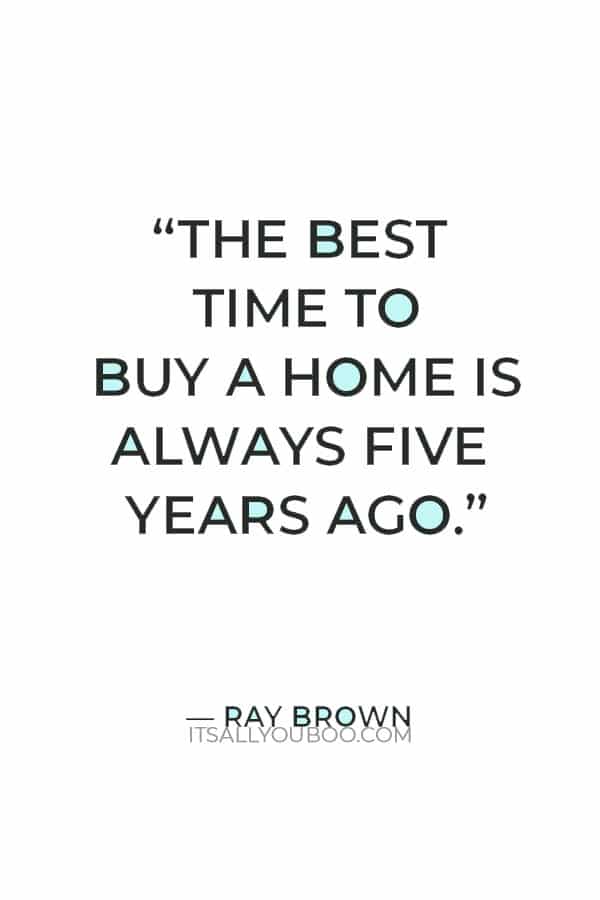 “The best time to buy a home is always five years ago.” – Ray Brown