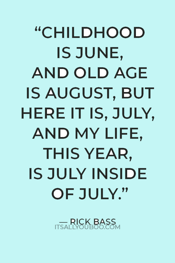 “Childhood is June, and old age is August, but here it is, July, and my life, this year, is July inside of July.” — Rick Bass