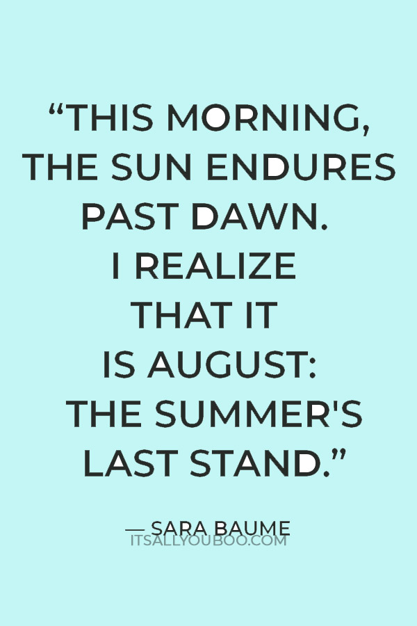 “This morning, the sun endures past dawn. I realize that it is August: the summer's last stand.” — Sara Baume