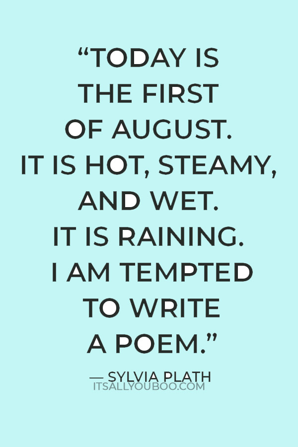 “Today is the first of August. It is hot, steamy, and wet. It is raining. I am tempted to write a poem.” ― Sylvia Plath