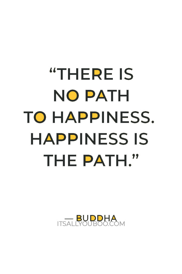 “There is no path to happiness. Happiness is the path.” – Buddha