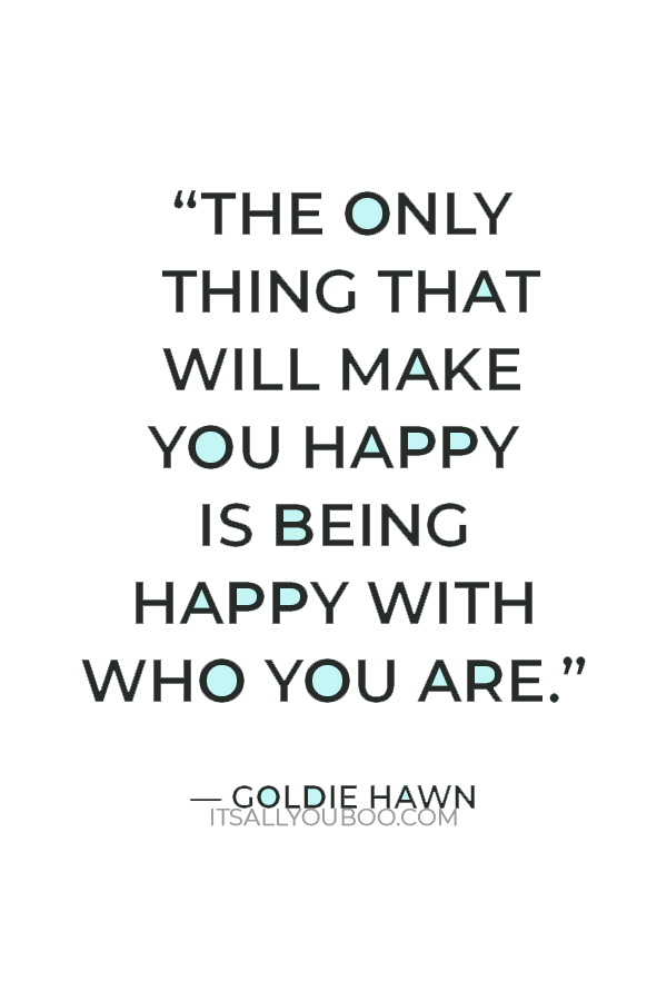 “The only thing that will make you happy is being happy with who you are.” – Goldie Hawn