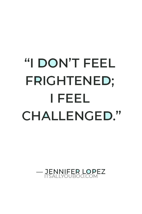 “I don’t feel frightened; I feel challenged.” — Jennifer Lopez