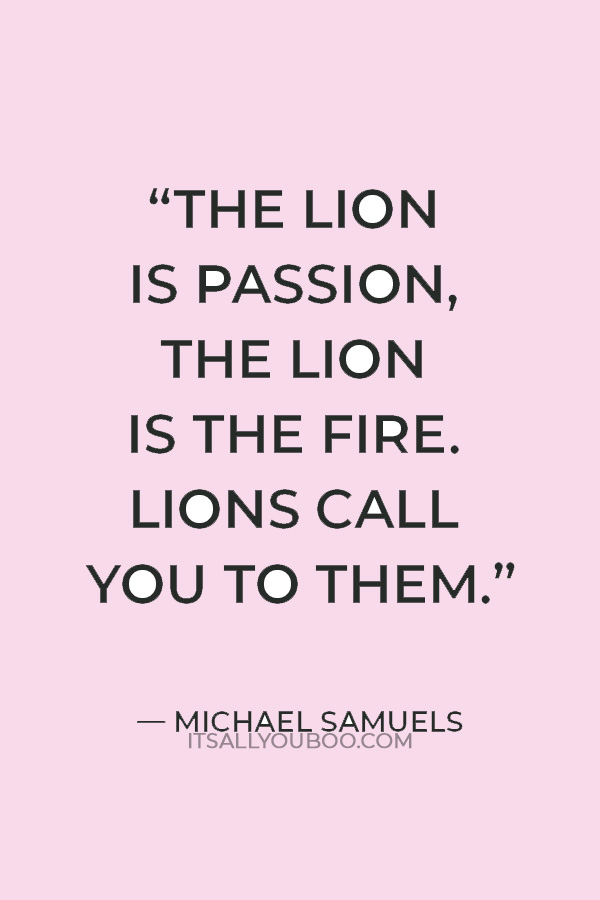 “The lion is passion, the lion is the fire. Lions call you to them.” — Michael Samuels