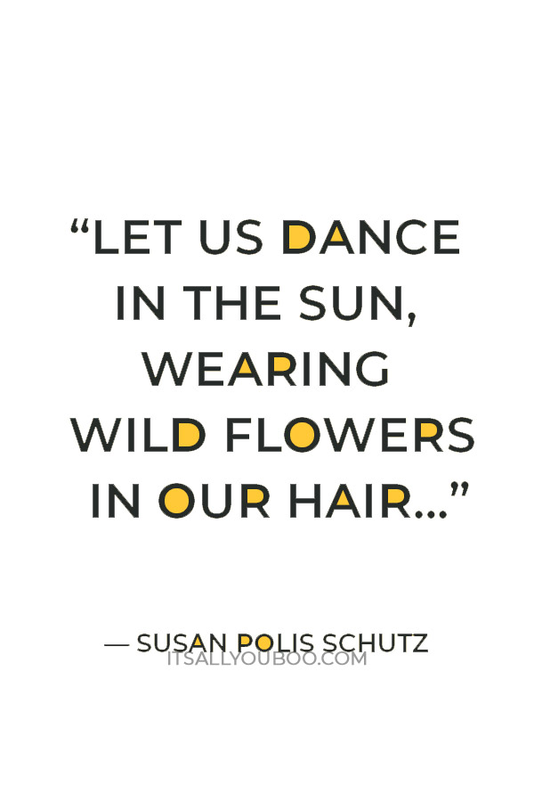 “Let us dance in the sun, wearing wild flowers in our hair…” ― Susan Polis Schutz