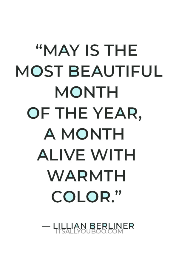 “May is the most beautiful month of the year, a month alive with warmth color. The flowers and trees are in full bloom and even the sun joins this rhapsody by emitting warmer rays.” — Lillian Berliner