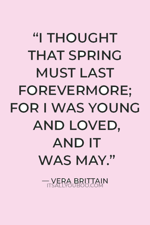 “I thought that spring must last forevermore; For I was young and loved, and it was May.” — Vera Brittain