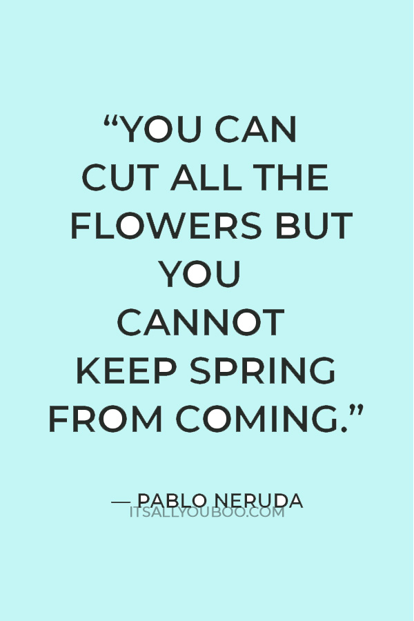 “You can cut all the flowers but you cannot keep spring from coming.” — Pablo Neruda
