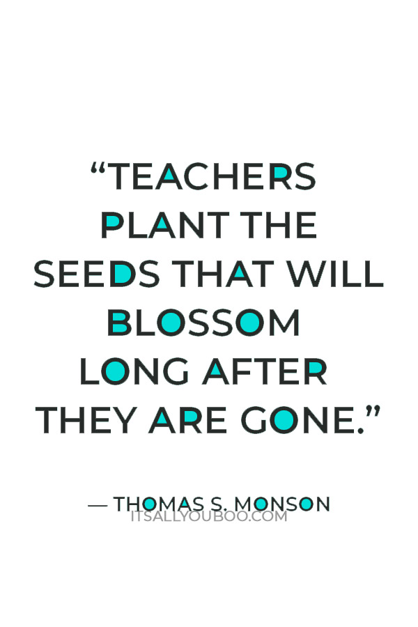 Get the best end of year quotes for students. “Teachers plant the seeds that will blossom long after they are gone.” — Thomas S. Monson