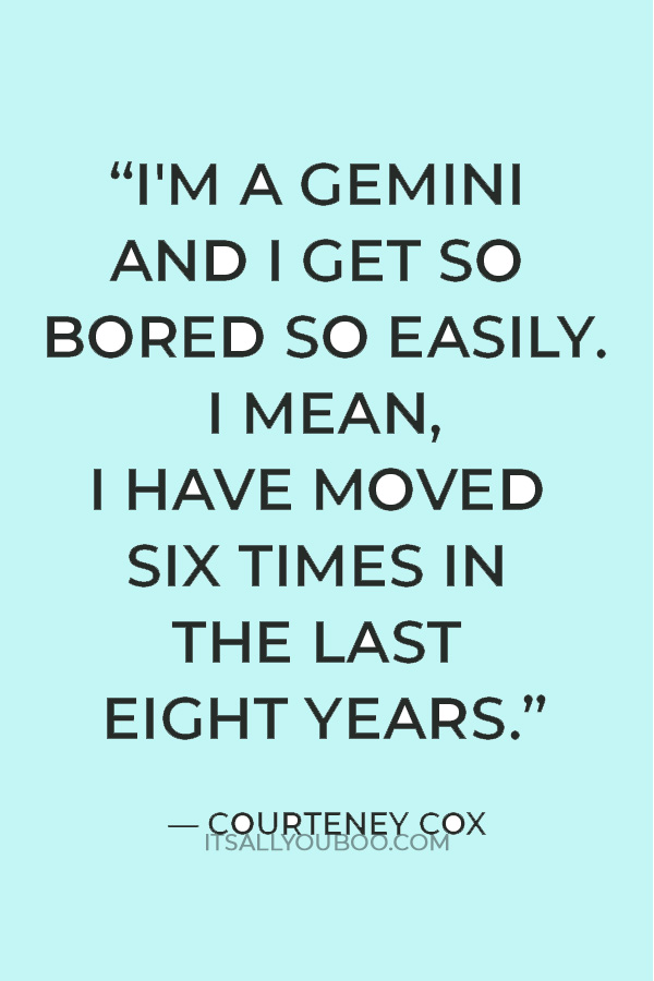 “I'm a Gemini and I get so bored so easily. I mean, I have moved six times in the last eight years.” — Courteney Cox