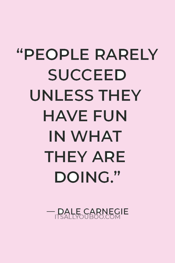  “People rarely succeed unless they have fun in what they are doing.” — Dale Carnegie