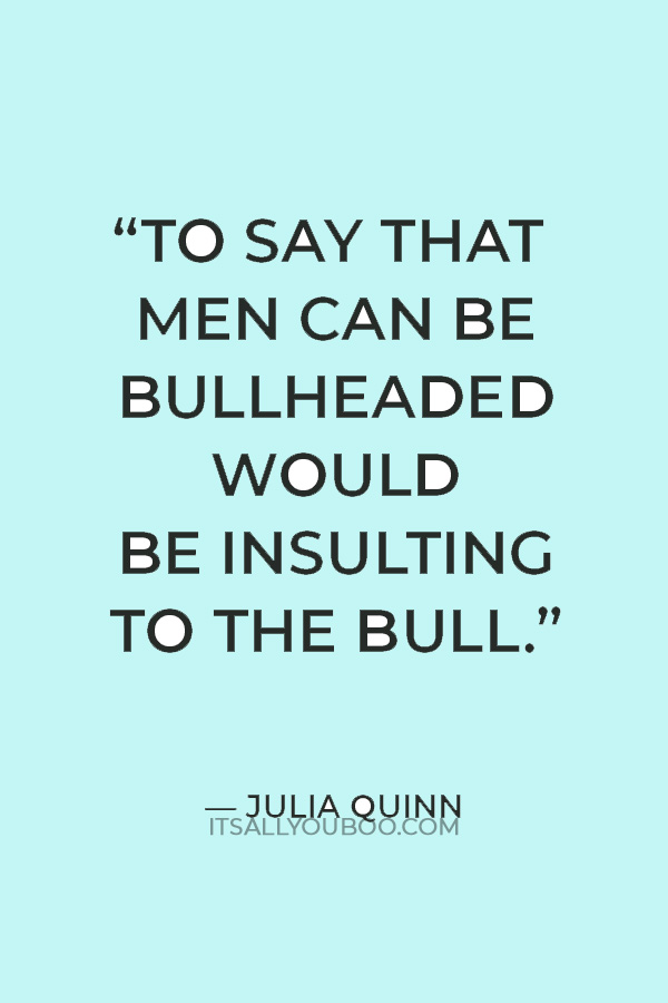 “To say that men can be bullheaded would be insulting to the bull.” — Julia Quinn