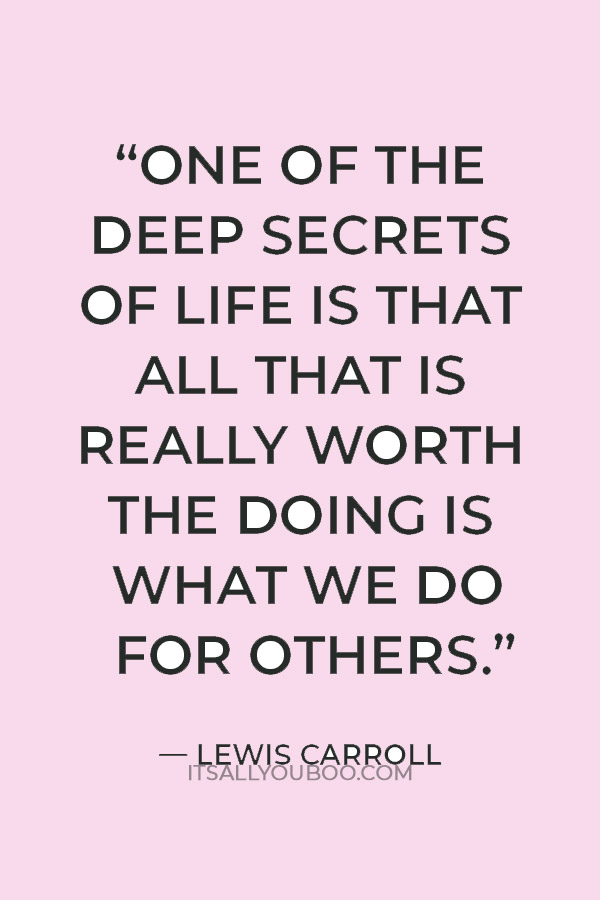 “One of the deep secrets of life is that all that is really worth the doing is what we do for others.” — Lewis Carroll