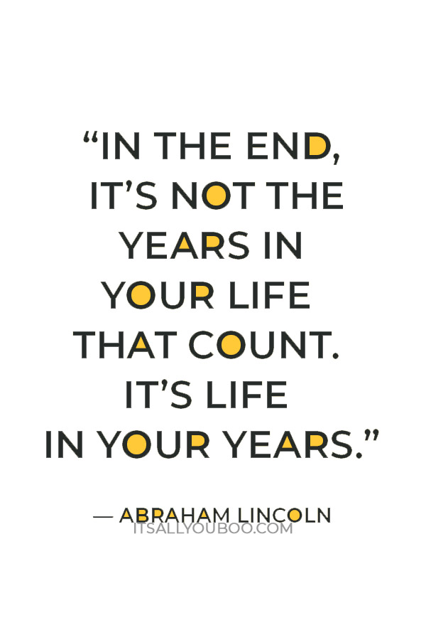 “In the end, it’s not the years in your life that count. It’s life in your years.” — Abraham Lincoln