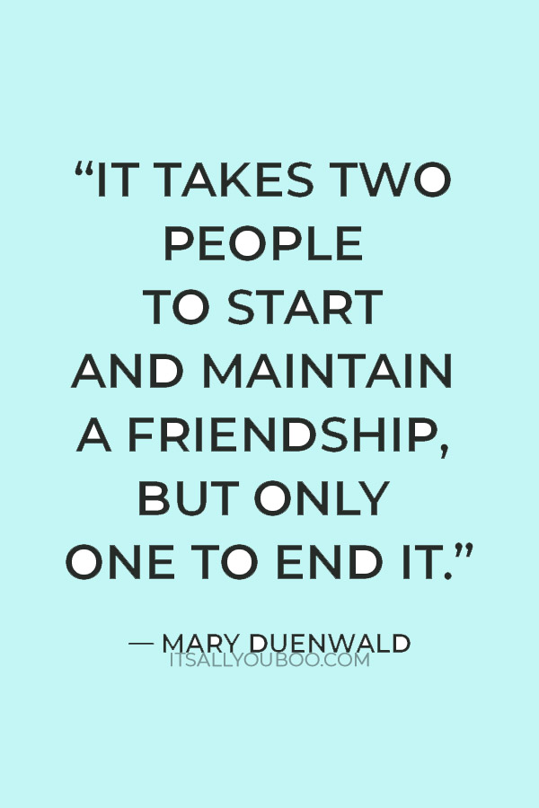 “It takes two people to start and maintain a friendship, but only one to end it.” — Mary Duenwald
