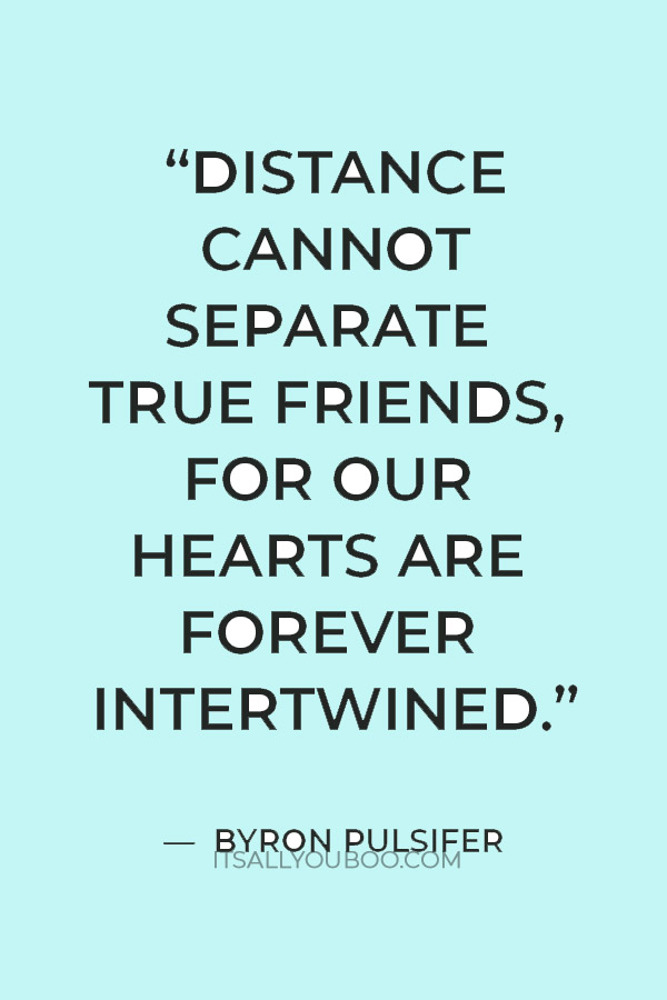“Distance cannot separate true friends, for our hearts are forever intertwined.” — Byron Pulsifer