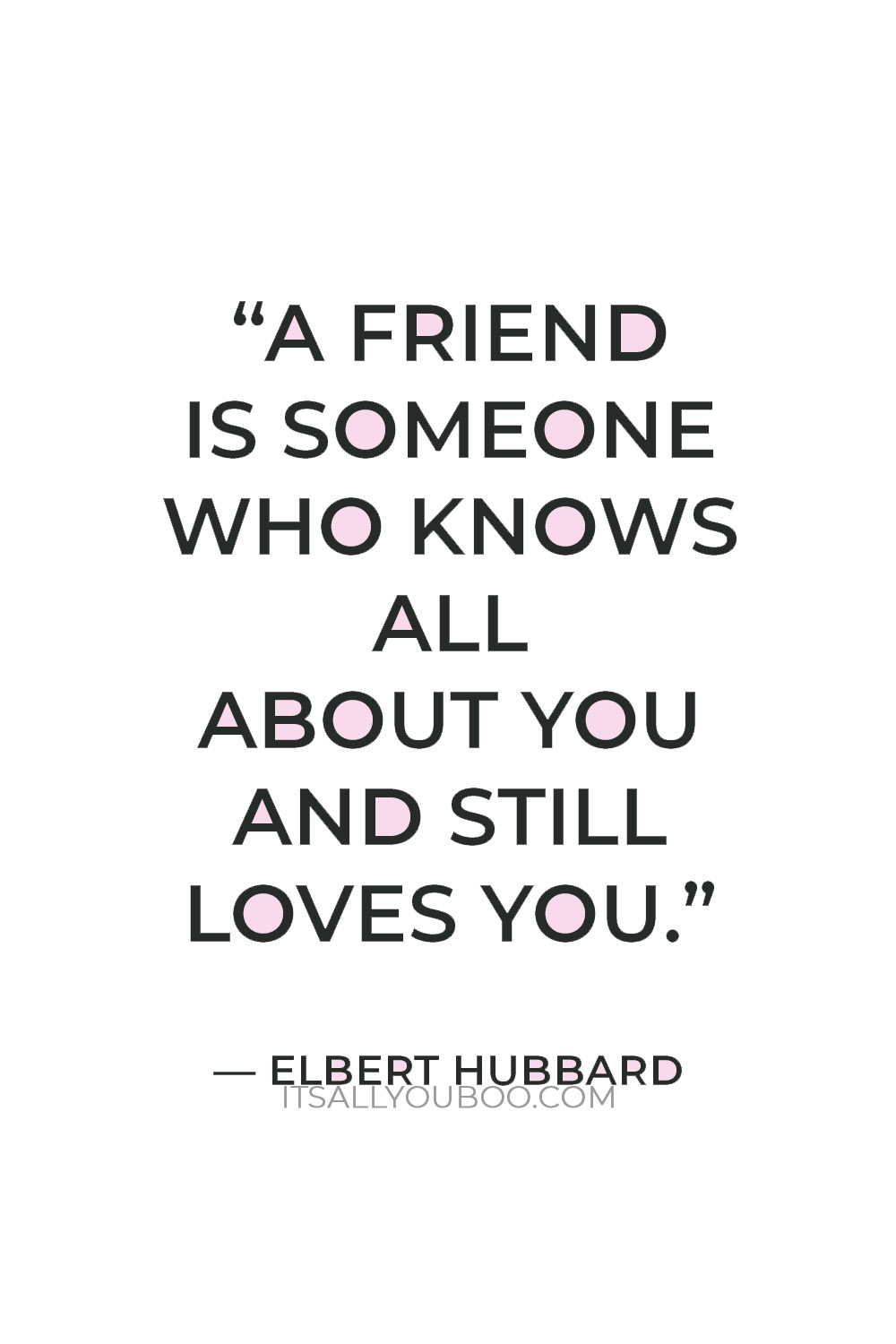 "A friend is someone who knows all about you and still loves you." — Elbert Hubbard