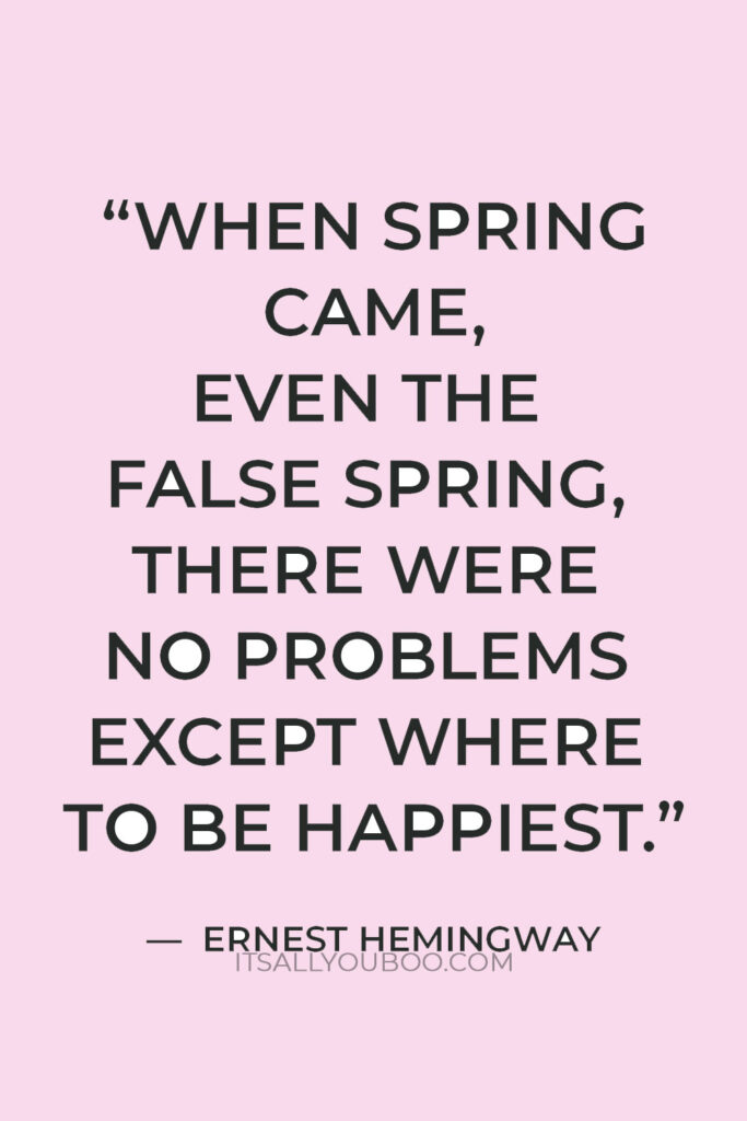“When spring came, even the false spring, there were no problems except where to be happiest.” — Ernest Hemingway