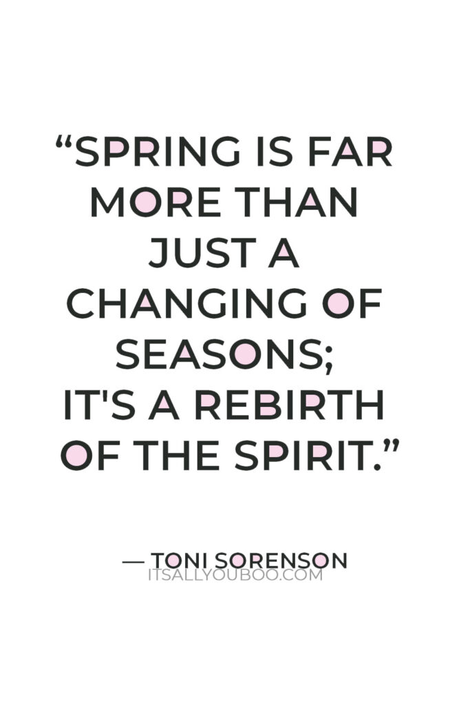 “Spring is far more than just a changing of seasons; it's a rebirth of the spirit.” — Toni Sorenson