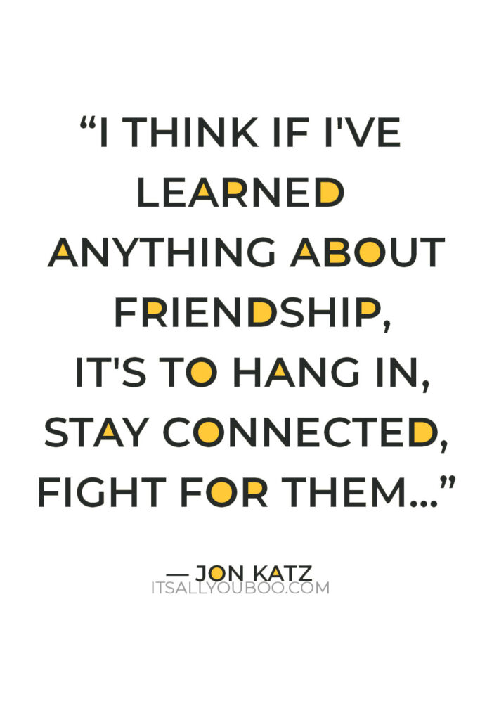 "I think if I've learned anything about friendship, it's to hang in, stay connected, fight for them, and let them fight for you. Don't take them for granted." — Jon Katz