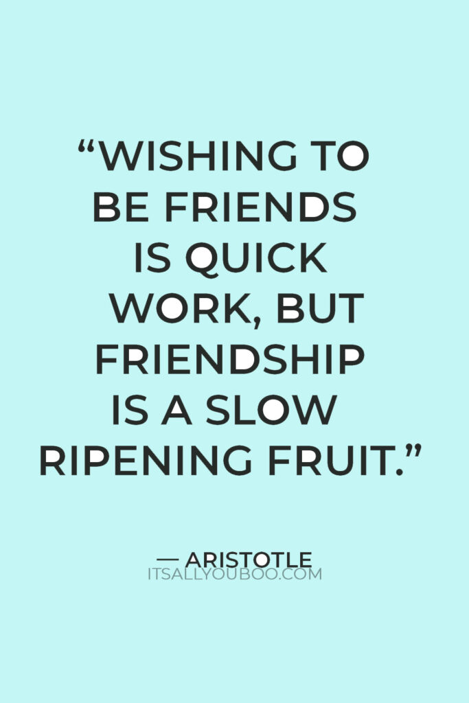 “Wishing to be friends is quick work, but friendship is a slow ripening fruit.” — Aristotle