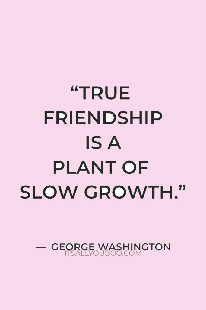 “True friendship is a plant of slow growth, and must undergo and withstand the shocks of adversity before it is entitled to the appellation” — George Washington