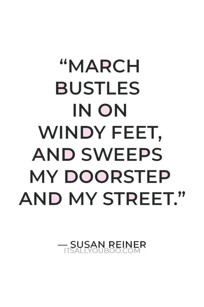 “March bustles in on windy feet, and sweeps my doorstep and my street.” — Susan Reiner